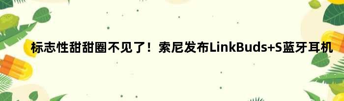 标志性“甜甜圈”不见了！索尼发布LinkBuds S蓝牙耳机