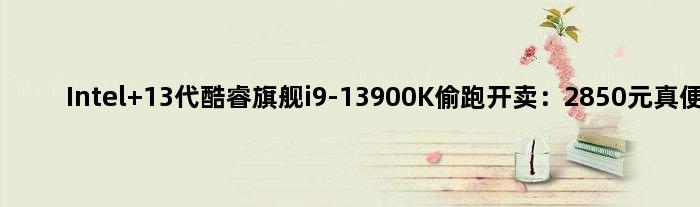 Intel 13代酷睿旗舰i9-13900K偷跑开卖：2850元真便宜