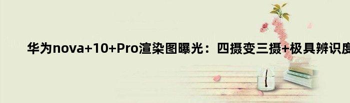 华为nova 10 Pro渲染图曝光：四摄变三摄 极具辨识度