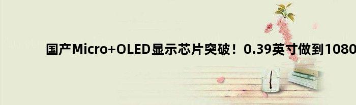 国产Micro OLED显示芯片突破！0.39英寸做到1080p