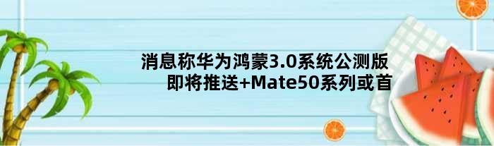 消息称华为鸿蒙3.0系统公测版即将推送 Mate50系列或