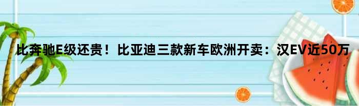 比奔驰E级还贵！比亚迪三款新车欧洲开卖：汉EV近50万