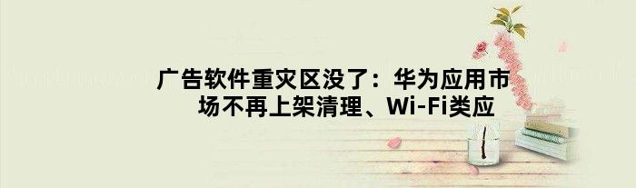 广告软件“重灾区”没了：华为应用市场不再上架清理、Wi-Fi类应用