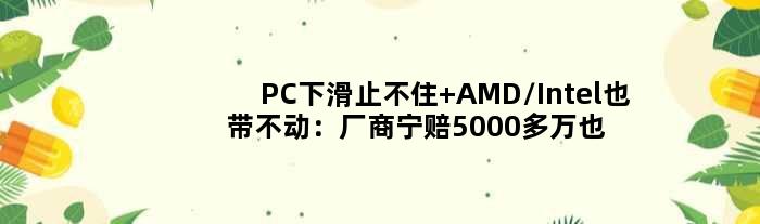 PC下滑止不住 AMD/Intel也带不动：厂商宁赔5000多万也要砍单