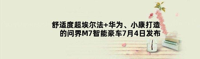 舒适度超埃尔法 华为、小康打造的问界M7智能豪车7月4日发布