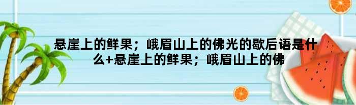 悬崖上的鲜果；峨眉山上的佛光的歇后语是什么 悬崖上的鲜果；峨眉山上的佛光是什么意思
