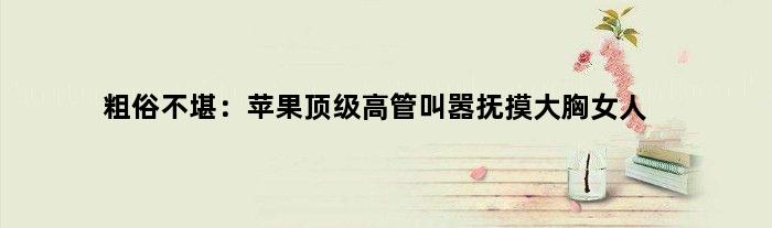 粗俗不堪：苹果高管叫嚣抚摸大胸女人