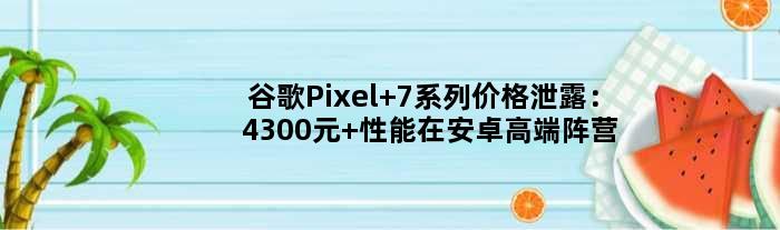 谷歌Pixel 7系列价格泄露：4300元 性能在安卓高端阵营垫底