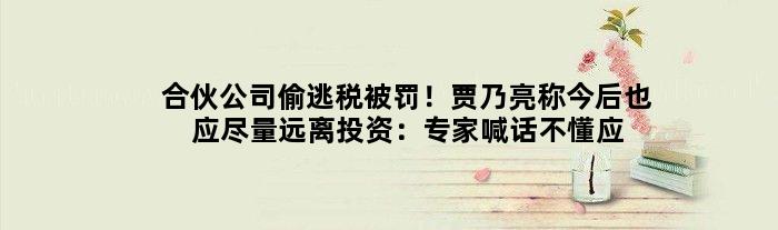 合伙公司偷逃税被罚！贾乃亮称今后也应尽量远离投资：专家喊话不懂应慎重
