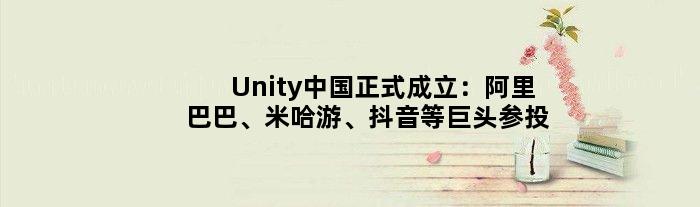 Unity中国正式成立：阿里巴巴、米哈游、抖音等巨头参投