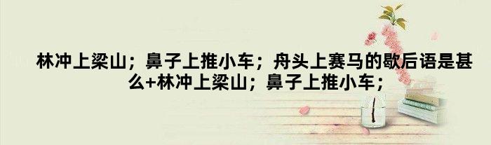 林冲上梁山；鼻子上推小车；舟头上赛马的歇后语是甚么 林冲上梁山；鼻子上推小车；舟头上赛马是甚么意思