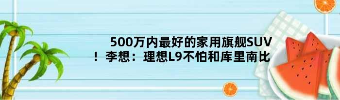 500万内更好的家用旗舰SUV！李想：理想L9不怕和库里南比
