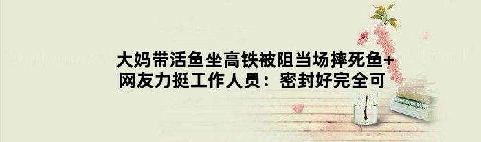 大妈带活鱼坐高铁被阻当场摔死鱼 网友力挺工作人员：密封好完全可以带