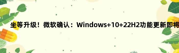 坐等升级！微软确认：Windows 10 22H2功能更新即将到来