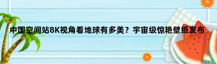 中国空间站8K视角看地球有多美？惊艳壁纸发布