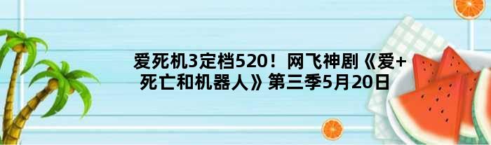 “爱死机3”定档520！网飞神剧《爱 死亡和机器人》第三季5月20日开播