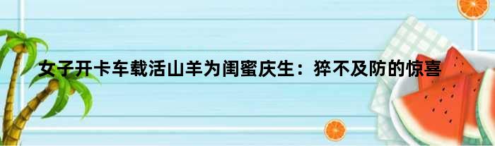 女子开卡车载活山羊为闺蜜庆生：猝不及防的惊喜