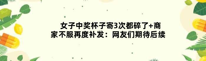 女子中奖杯子寄3次都碎了 商家不服再度补发：网友们期待后续