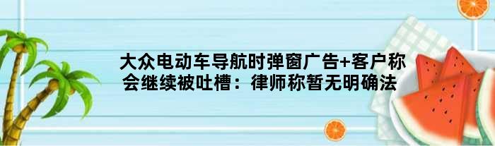 大众电动车导航时弹窗广告 客户称会继续被吐槽：律师称暂无明确法规
