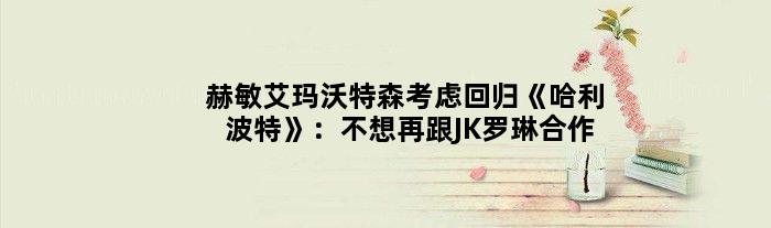 “赫敏”艾玛沃特森考虑回归《哈利波特》：不想再跟JK罗琳合作