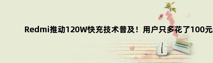 Redmi推动120W快充技术普及！用户只多花了100元
