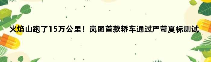 “火焰山”跑了15万公里！岚图轿车通过严苛夏标测试