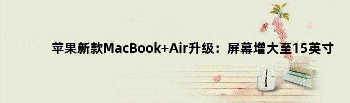 苹果新款MacBook Air升级：屏幕增大至15英寸