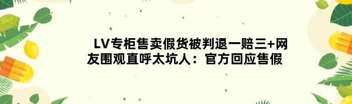 LV专柜售卖假货被判退一赔三 网友围观直呼太坑人：官方回应售假欺诈