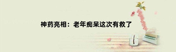 “神药”亮相：老年痴呆这次有救了