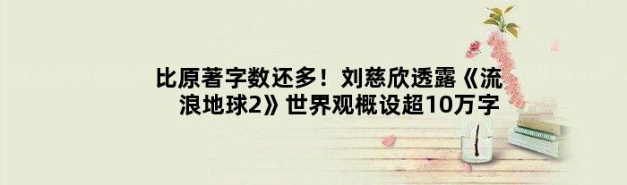 比原著字数还多！刘慈欣透露《流浪地球2》世界观概设超10万字