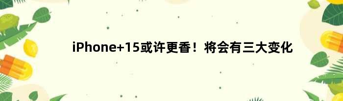 iPhone 15或许更香！将会有三大变化