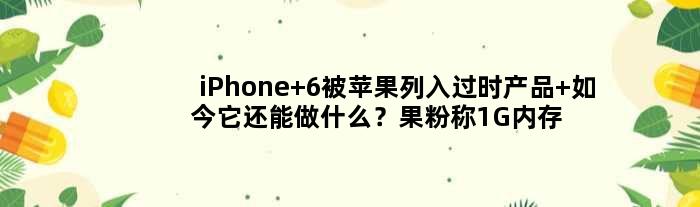 iPhone 6被苹果列入过时产品 如今它还能做什么？果粉称1G内存依然流畅