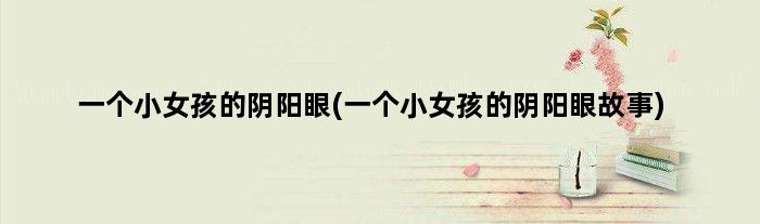 一个小女孩的阴阳眼(一个小女孩的阴阳眼故事)