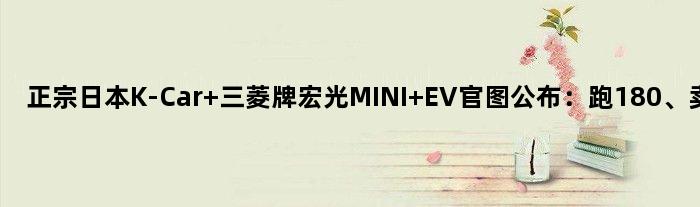 正宗日本K-Car 三菱牌“宏光MINI EV”官图公布：跑180、卖9万7