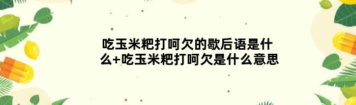 吃玉米粑打呵欠的歇后语是什么 吃玉米粑打呵欠是什么意思