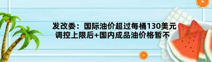 发改委：国际油价超过每桶130美元调控上限后 国内成品油价格暂不再上调