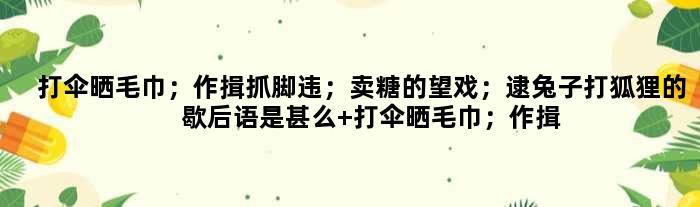 打伞晒毛巾；作揖抓脚违；卖糖的望戏；逮兔子打狐狸的歇后语是甚么 打伞晒毛巾；作揖抓脚违；卖糖的望戏；逮兔子打狐狸是甚么意思