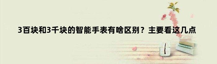 3百块和3千块的智能手表有啥区别？主要看这几点