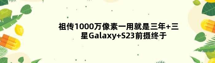 1000万像素一用就是三年 三星Galaxy S23前摄终于升级了