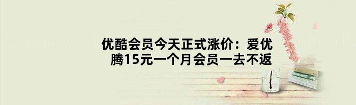优酷会员今天正式涨价：爱优腾15元一个月会员一去不返