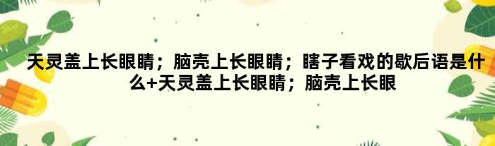 天灵盖上长眼睛；脑壳上长眼睛；瞎子看戏的歇后语是什么 天灵盖上长眼睛；脑壳上长眼睛；瞎子看戏是什么意思