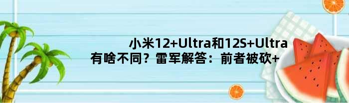 小米12 Ultra和12S Ultra有啥不同？雷军解答：前者被砍 后者全面升级