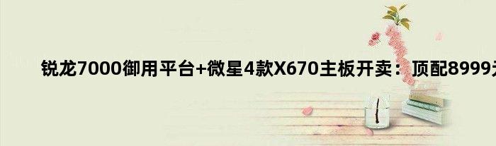 锐龙7000御用平台 微星4款X670主板开卖：顶配8999元