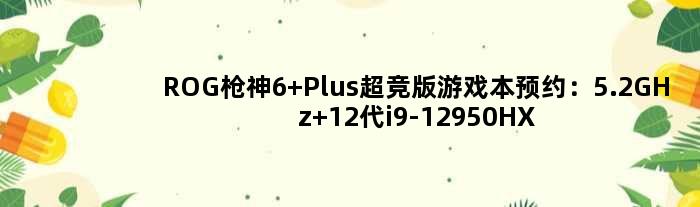 ROG枪神6 Plus超竞版游戏本预约：5.2GHz 12代i9-12950HX＋215W极限功耗释放！
