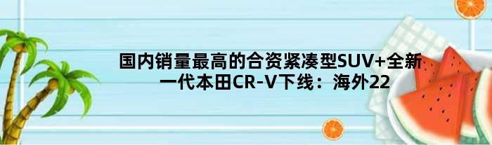国内销量更高的合资紧凑型SUV 全新一代本田CR-V下线：海外22万起售