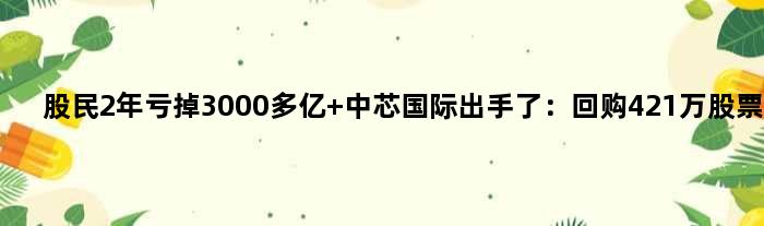 股民2年亏掉3000多亿 中芯国际出手了：回购421万股票