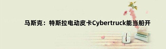 马斯克：特斯拉电动皮卡Cybertruck能当船开