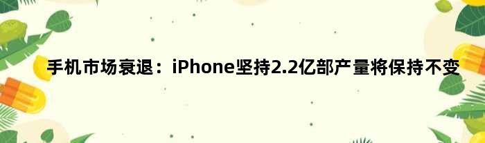 手机市场衰退：iPhone坚持2.2亿部产量将保持不变