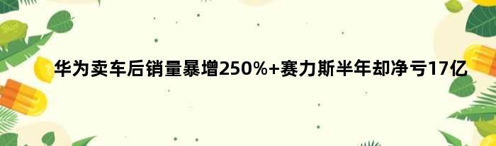 华为卖车后销量暴增250% 赛力斯半年却净亏17亿