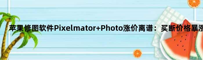 苹果修图软件Pixelmator Photo涨价离谱：买断价格暴涨7倍